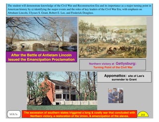 The student will demonstrate knowledge of the Civil War and Reconstruction Era and its importance as a major turning point in
American history by a) identifying the major events and the roles of key leaders of the Civil War Era, with emphasis on
Abraham Lincoln, Ulysses S. Grant, Robert E. Lee, and Frederick Douglass.
VUS.7a
Northern victory at Gettysburg:
Turning Point of the Civil War
After the Battle of Antietam Lincoln
issued the Emancipation Proclamation
Appomattox: site of Lee's
surrender to Grant
2-3
The secession of southern states triggered a long & costly war that concluded with
Northern victory, a restoration of the Union, & emancipation of the slaves.
 