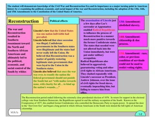 The student will demonstrate knowledge of the Civil War and Reconstruction Era and its importance as a major turning point in American
history by c) examining the political, economic, and social impact of the war and Reconstruction, including the adoption of the 13th, 14th,
and 15th Amendments to the Constitution of the United States of America.
VUS.7c
Lincoln’s view that the United States
was one nation indivisible had
prevailed.
Lincoln believed that since secession
was illegal, Confederate
governments in the Southern states
were illegitimate and the states had
never really left the Union. He
believed that Reconstruction was a
matter of quickly restoring
legitimate state governments that
were loyal to the Union in the
Southern states.
Lincoln also believed that once the war
was over, to reunify the nation the
federal government should not punish
the South but act “with malice towards
none, with charity for all… to bind up
the nation’s wounds….”
The Reconstruction period ended following the extremely close presidential election of 1876. In return for support in the electoral
college vote from Southern Democrats, the Republicans agreed to end the military occupation of the South. Known as the
Compromise of 1877, this enabled former Confederates who controlled the Democratic Party to regain power. It opened the door
to the “Jim Crow Era” and began a long period in which African Americans in the South were denied the full rights of American
citizenship.
Political effectsReconstruction
The war and
Reconstruction
resulted in
Southern
resentment toward
the North and
Southern African
Americans and
ultimately led to
the political,
economic, and
social control of the
South by whites
13th Amendment:
abolished slavery.
14th Amendment:
citizenship & due
process.
15th Amendment: race,
color, or previous
condition of servitude
could not be used to
restict voting rights.
The assassination of Lincoln just
a few days after Lee’s
surrender at Appomattox
enabled Radical Republicans
to inﬂuence the process of
Reconstruction in a manner
much more punitive towards
the former Confederate states.
The states that seceded were
not allowed back into the
Union immediately, but were
put under military
occupation.
Radical Republicans also
believed in aggressively
guaranteeing voting and other
civil rights to African Americans.
They clashed repeatedly with
Lincoln’s successor as President,
Andrew Johnson, over the issue
of civil rights for freed slaves,
eventually impeaching him, but
failing to remove him from
ofﬁce.
1-2
 