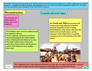 The student will demonstrate knowledge of the Civil War and Reconstruction Era and its importance as a major turning point in American
history by c) examining the political, economic, and social impact of the war and Reconstruction, including the adoption of the 13th, 14th,
and 15th Amendments to the Constitution of the United States of America.
VUS.7c
The Southern states were left embittered and
devastated by the war.
Farms, railroads, and factories had been
destroyed throughout the South, and the
cities of Richmond and Atlanta lay in ruins.
The South would remain a backward,
agriculture-based economy and the poorest
section of the nation for many decades
afterward.
Economic and social impactReconstruction
The economic and
political gains of
former slaves were
temporary. The North and Midwest emerged with
strong and growing industrial economies,
laying the foundation for the sweeping
industrialization of the nation (other than the
South) in the next half-century and the
emergence of the United States as a global
economic power by the beginning of the 20th
century.
The completion of the Transcontinental Railroad soon after the war ended intensiﬁed the westward
movement of settlers into the states between the Mississippi River and the Paciﬁc Ocean.
2-2
 