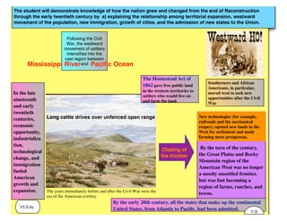 The student will demonstrate knowledge of how the nation grew and changed from the end of Reconstruction
through the early twentieth century by a) explaining the relationship among territorial expansion, westward
movement of the population, new immigration, growth of cities, and the admission of new states to the Union.
VUS.8a
In the late
nineteenth
and early
twentieth
centuries,
economic
opportunity,
industrializa
tion,
technological
change, and
immigration
fueled
American
growth and
expansion.
Following the Civil
War, the westward
movement of settlers
intensified into the
vast region between
and
By the turn of the century,
the Great Plains and Rocky
Mountain region of the
American West was no longer
a mostly unsettled frontier,
but was fast becoming a
region of farms, ranches, and
towns.
Paciﬁc Ocean
The Homestead Act of
1862 gave free public land
in the western territories to
settlers who would live on
and farm the land.
Long cattle drives over unfenced open range
The years immediately before and after the Civil War were the
era of the American cowboy
Southerners and African
Americans, in particular,
moved west to seek new
opportunities after the Civil
War
New technologies (for example,
railroads and the mechanical
reaper), opened new lands in the
West for settlement and made
farming more prosperous.
Mississippi River
Closing of
the frontier
By the early 20th century, all the states that make up the continental
United States, from Atlantic to Paciﬁc, had been admitted.
1-3
 