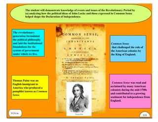 The student will demonstrate knowledge of events and issues of the Revolutionary Period by
(a) analyzing how the political ideas of John Locke and those expressed in Common Sense
helped shape the Declaration of Independence.
VUS.4a
2-3
Thomas Paine was an
English immigrant to
America who produced a
pamphlet known as Common
Sense.
Common Sense
that challenged the rule of
the American colonies by
the King of England.
The revolutionary
generation formulated
the political philosophy
and laid the institutional
foundations for the
system of government
under which we live.
Common Sense was read and
acclaimed by many American
colonists during the mid-1700s
and contributed to a growing
sentiment for independence from
England.
 