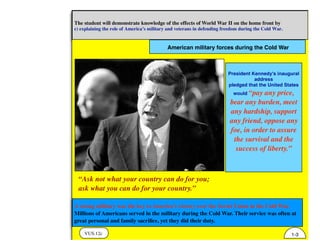 American military forces during the Cold War
VUS.12c
The student will demonstrate knowledge of the effects of World War II on the home front by
c) explaining the role of America’s military and veterans in defending freedom during the Cold War.
1-3
A strong military was the key to America’s victory over the Soviet Union in the Cold War.
Millions of Americans served in the military during the Cold War. Their service was often at
great personal and family sacriﬁce, yet they did their duty.
President Kennedy's inaugural
address
pledged that the United States
would “pay any price,
bear any burden, meet
any hardship, support
any friend, oppose any
foe, in order to assure
the survival and the
success of liberty.”
“Ask not what your country can do for you;
ask what you can do for your country.”
 
