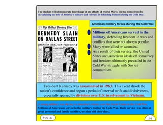 American military forces during the Cold War.
VUS.12c
The student will demonstrate knowledge of the effects of World War II on the home front by
c) explaining the role of America’s military and veterans in defending freedom during the Cold War.
2-3
A strong military was the key to America’s victory over the Soviet Union in the Cold War.
Millions of Americans served in the military during the Cold War. Their service was often at
great personal and family sacriﬁce, yet they did their duty.
Millions of Americans served in the
military, defending freedom in wars and
conﬂicts that were not always popular.
Many were killed or wounded.
As a result of their service, the United
States and American ideals of democracy
and freedom ultimately prevailed in the
Cold War struggle with Soviet
communism.
President Kennedy was assassinated in 1963. This event shook the
nation’s conﬁdence and began a period of internal strife and divisiveness,
especially spurred by divisions over U.S. involvement in Vietnam.
 