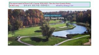 Pre-open round of New Golf –Course SOLLAGO Tae-An-Gun County Korea
16 Nov 2015 살다 보니 생전 처음 시범라운드 edited by Seung J. Lee
 