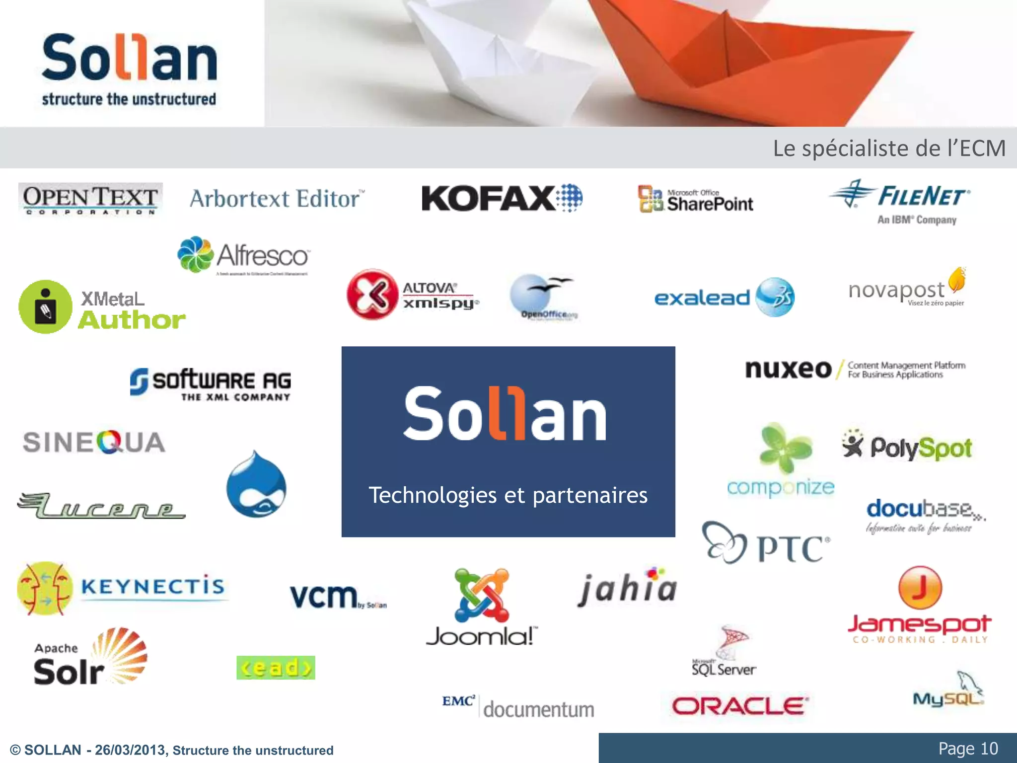 La vidéo numérique : les usages

     Communication / marketing
            Vidéo courtes de 2 à 5 minutes
            Diffusion intranet et Internet, large audience
            Eventuellement dans le contexte de Web TV ou Rich Media (interactions avec les chapitres ou présentation synchronisée)
     Formation / e-formation
            Vidéo de longueur moyenne à longue : 10min à 2h00
            Diffusion intranet et Internet, audience ciblée
            Régulièrement dans le contexte de Rich Media (interactions avec les chapitres ou présentation synchronisée)
     Processus / industrie
            Vidéos généralement longues : entre 10 min et plusieurs heures
            Parfois en « multi-vues »
            Besoin d’interaction forte (pointeur vers des séquences, annotation, traitements numériques sur l’image ou le flux…)
     Médiathèques / archives audiovisuelles
            Collections significatives
            Multi format
            Consultation intranet, Internet et multicanal (VOD)




© SOLLAN - 27/03/2013, Structure the unstructured                                                                                   Page 10
 