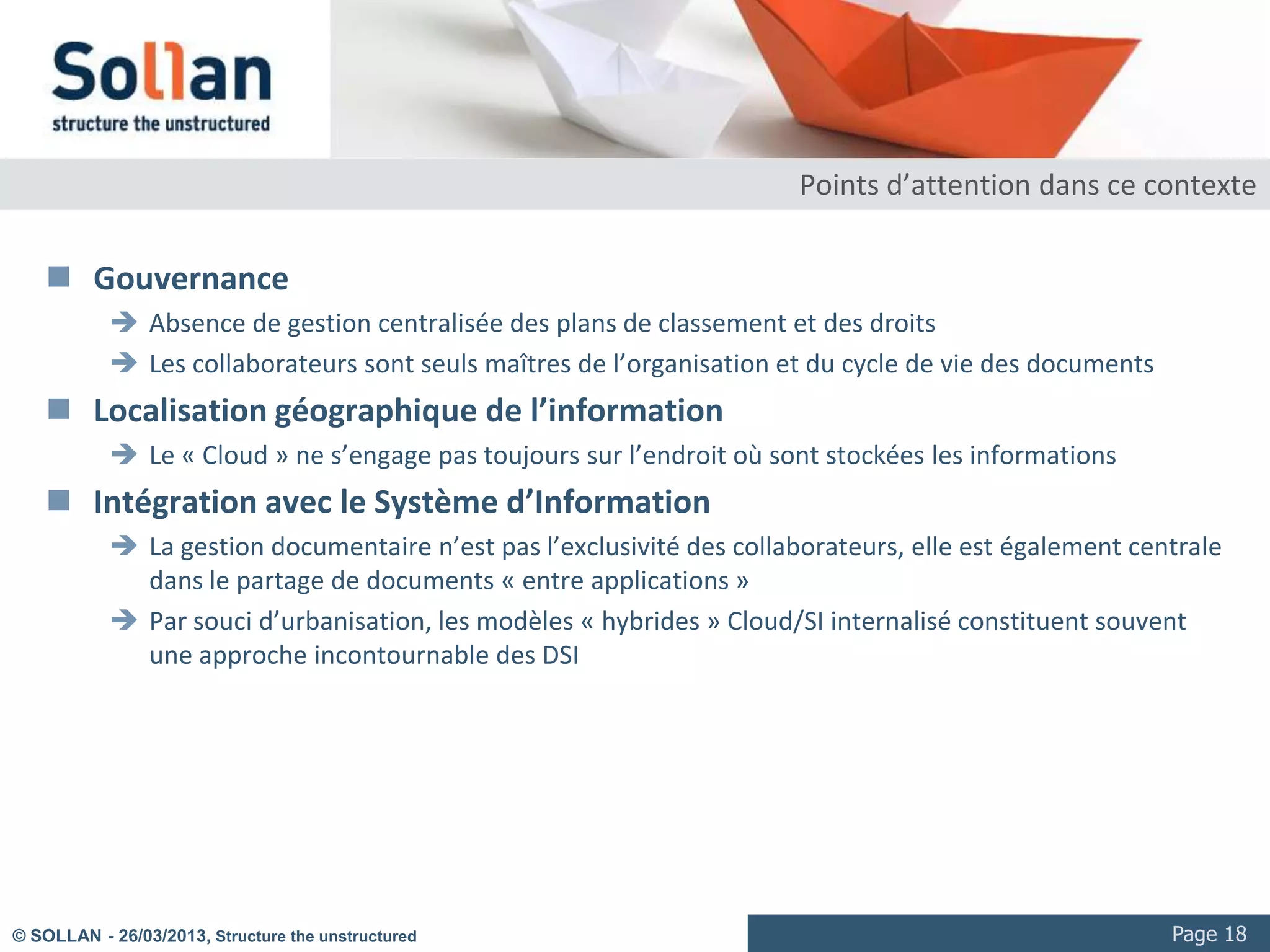 In-house vs Cloud

                                                    In-House                                Cloud
         Encodage                   •    Maintenir les logiciels et         •   Logiciels et codecs à jour
                                         codecs                             •   À l’usage
                                    •    Mettre en place une                •   La gestion des fichiers volumineux
                                         infrastructure couvrant les pics       nécessitent une bande passante
                                         d’utilisation                          significative
                                    •    Capacité de gérer les fichiers
                                         volumineux
         Gestion                    •    Intégration au Système             •   Problématique de gouvernance
                                         d’Information (annuaire, droits,       (droits, gestion homogène)
                                         SSO, ECM…)


         Diffusion                  •    Mettre en place une                •   Logiciels et codecs à jour
                                         infrastructure couvrant les pics   •   Solution adaptative à l’usage
                                         d’utilisation
                                    •    Maintenir des serveurs
                                         supportant les différents
                                         codecs et protocoles de
                                         diffusion


© SOLLAN - 27/03/2013, Structure the unstructured                                                                    Page 18
 