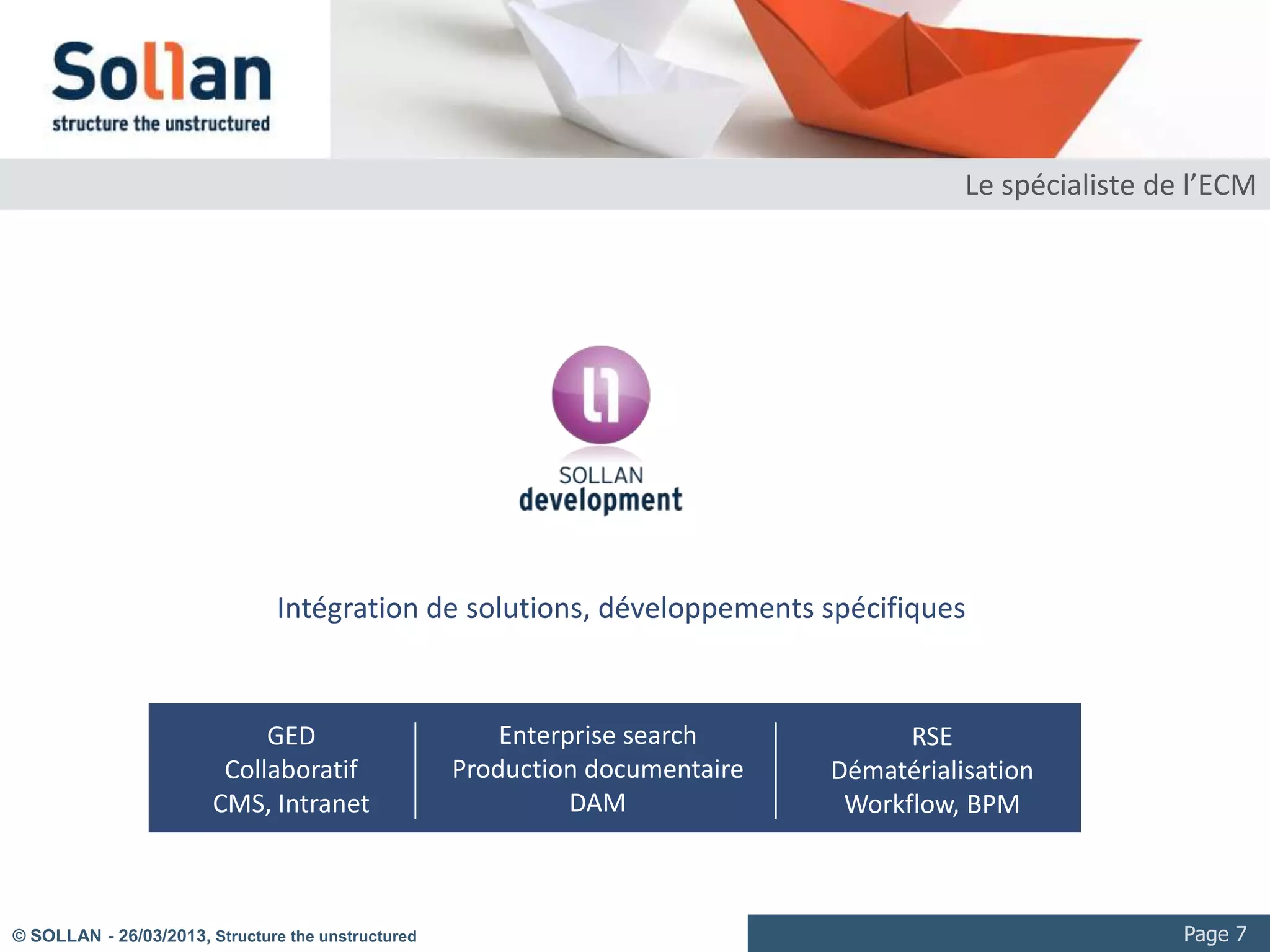 Le spécialiste de l’ECM




                                Intégration de solutions, développements spécifiques


                             GED                        Enterprise search           RSE
                         Collaboratif               Production documentaire   Dématérialisation
                        CMS, Intranet                         DAM              Workflow, BPM



© SOLLAN - 27/03/2013, Structure the unstructured                                                         Page 7
 