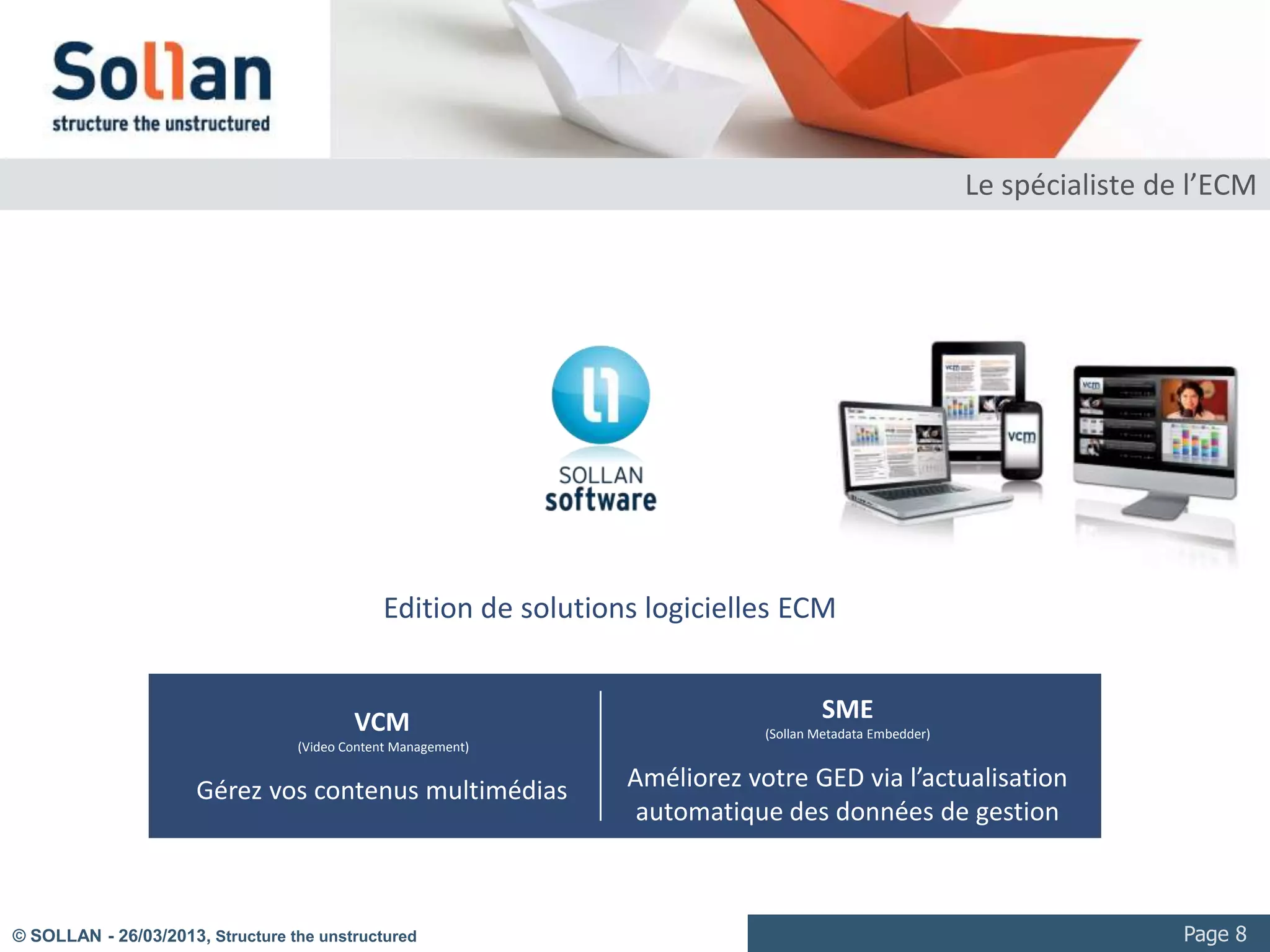 Le spécialiste de l’ECM




                                              Edition de solutions logicielles ECM


                                          VCM                                        SME
                                                                             (Sollan Metadata Embedder)
                                  (Video Content Management)


                      Gérez vos contenus multimédias             Améliorez votre GED via l’actualisation
                                                                  automatique des données de gestion



© SOLLAN - 27/03/2013, Structure the unstructured                                                                          Page 8
 