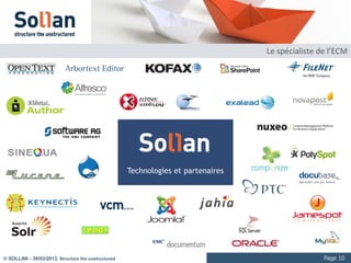 La vidéo numérique : les usages

     Communication / marketing
            Vidéo courtes de 2 à 5 minutes
            Diffusion intranet et Internet, large audience
            Eventuellement dans le contexte de Web TV ou Rich Media (interactions avec les chapitres ou présentation synchronisée)
     Formation / e-formation
            Vidéo de longueur moyenne à longue : 10min à 2h00
            Diffusion intranet et Internet, audience ciblée
            Régulièrement dans le contexte de Rich Media (interactions avec les chapitres ou présentation synchronisée)
     Processus / industrie
            Vidéos généralement longues : entre 10 min et plusieurs heures
            Parfois en « multi-vues »
            Besoin d’interaction forte (pointeur vers des séquences, annotation, traitements numériques sur l’image ou le flux…)
     Médiathèques / archives audiovisuelles
            Collections significatives
            Multi format
            Consultation intranet, Internet et multicanal (VOD)




© SOLLAN - 27/03/2013, Structure the unstructured                                                                                   Page 10
 