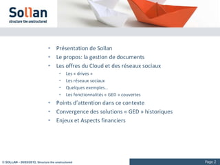 Sommaire

                                • Présentation de Sollan
                                • La vidéo numérique
                                       •    Les usages
                                       •    Quelques exemples
                                • Les offres grand public
                                       •    Diffusion
                                       •    Réseaux sociaux
                                       •    Outils collaboratifs
                                • Le “multi-devices”: HTML5?
                                • Les questions spécifiques à l’entreprise
                                • La solution VCM de Sollan




© SOLLAN - 27/03/2013, Structure the unstructured                               Page 2
 