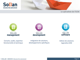 Le spécialiste de l’ECM




     Conseils, audits, expertise                      Intégration de solutions,   Edition de solutions
     fonctionnelle et technique                     développements spécifiques      logicielles ECM




© SOLLAN - 27/03/2013, Structure the unstructured                                                        Page 4
 