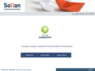 Le spécialiste de l’ECM




                                 Conseils, audits, expertise fonctionnelle et technique


                                       Expertise    |   Neutralité   |   Expérience




© SOLLAN - 27/03/2013, Structure the unstructured                                                      Page 6
 