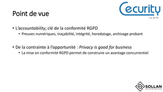 Point de vue
• L’accountability, clé de la conformité RGPD
• Preuves numériques, traçabilité, intégrité, horodatage, archivage probant
• De la contrainte à l’opportunité : Privacy is good for business
• La mise en conformité RGPD permet de construire un avantage concurrentiel
 