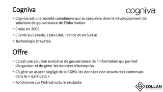 Cogniva
• Cogniva est une société canadienne qui se spécialise dans le développement de
solutions de gouvernance de l’information
• Créée en 2005
• Clients au Canada, Etats-Unis, France et en Suisse
• Technologie brevetée
Offre
• C3 est une solution évolutive de gouvernance de l’information qui permet
d’organiser et de gérer les données d’entreprise
• C3 gère un aspect négligé de la RGPD, les données non structurées contenues
dans le « dark data »
• Fonctionne sur l’infrastructure existante
 