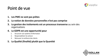 Point de vue
1. Les PME ne sont pas prêtes
2. La notion de données personnelles n’est pas comprise
3. La gestion des traitements est un processus transverse au sein des
organisations
4. La GDPR est une opportunité pour
1. Structurer son système d‘information
2. Responsabiliser les acteurs
3. Retrouver la confiance des clients
5. La Qualité (finalité) plutôt que la Quantité
 