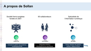 A propos de Sollan
Société franco-anglaise
fondée en 2001
60 collaborateurs Spécialiste de
l’information numérique
Conseil en gestion de contenus
numériques ECM
Intégration ECM et
développements spécifiques
Trimly, Solution de gestion
photos, vidéos et sons
 