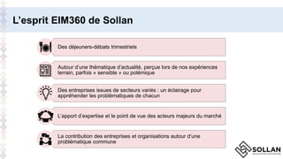 L’esprit EIM360 de Sollan
Des déjeuners-débats trimestriels
Autour d’une thématique d’actualité, perçue lors de nos expériences
terrain, parfois « sensible » ou polémique
Des entreprises issues de secteurs variés : un éclairage pour
appréhender les problématiques de chacun
L’apport d’expertise et le point de vue des acteurs majeurs du marché
La contribution des entreprises et organisations autour d’une
problématique commune
 