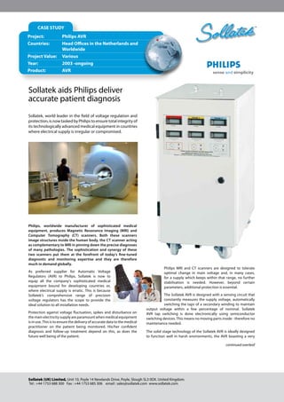 Philips, worldwide manufacturer of sophisticated medical
equipment, produces Magnetic Resonance Imaging (MRI) and
Computer Tomography (CT) scanners. Both these scanners
image structures inside the human body, the CT scanner acting
as complementary to MRI in pinning down the precise diagnoses
of many pathologies. The sophistication and synergy of these
two scanners put them at the forefront of today’s fine-tuned
diagnostic and monitoring expertise and they are therefore
much in demand globally.
As preferred supplier for Automatic Voltage
Regulators (AVR) to Philips, Sollatek is now to
equip all the company’s sophisticated medical
equipment bound for developing countries or,
where electrical supply is erratic. This is because
Sollatek’s comprehensive range of precision
voltage regulators has the scope to provide the
ideal solution to all installation needs.
Protection against voltage fluctuation, spikes and disturbance on
the main electricity supply are paramount when medical equipment
is in use. This is to ensure the delivery of accurate data to the medical
practitioner on the patient being monitored. His/her confident
diagnosis and follow-up treatment depend on this, as does the
future well being of the patient.
Philips MRI and CT scanners are designed to tolerate
optimal change in main voltage and, in many cases,
for a supply which keeps within that range, no further
stabilisation is needed. However, beyond certain
parameters, additional protection is essential.
The Sollatek AVR is designed with a sensing circuit that
constantly measures the supply voltage, automatically
switching the taps of a secondary winding to maintain
output voltage within a few percentage of nominal. Sollatek
AVR tap switching is done electronically using semiconductor
switching devices. This means no moving parts inside - therefore no
maintenance needed.
The solid stage technology of the Sollatek AVR is ideally designed
to function well in harsh environments, the AVR boasting a very
Sollatek aids Philips deliver
accurate patient diagnosis
Sollatek, world leader in the field of voltage regulation and
protection, is now tasked by Philips to ensure total integrity of
its technologically advanced medical equipment in countries
where electrical supply is irregular or compromised.
Sollatek (UK) Limited, Unit 10, Poyle 14 Newlands Drive, Poyle, Slough SL3 0DX. United Kingdom.
Tel : +44 1753 688 300 Fax : +44 1753 685 306 email : sales@sollatek.com www.sollatek.com
™
Project:		 Philips AVR
Countries:	 Head Offices in the Netherlands and 	
	 	 	 Worldwide
Project Value:	 Various
Year:	 	 2003 -ongoing
Product:	 AVR	
CASE STUDY
continued overleaf
 