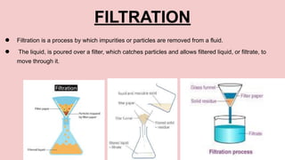 FILTRATION
● Filtration is a process by which impurities or particles are removed from a fluid.
● The liquid, is poured over a filter, which catches particles and allows filtered liquid, or filtrate, to
move through it.
 