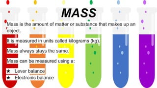 MASS
Mass is the amount of matter or substance that makes up an
object.
It is measured in units called kilograms (kg).
Mass always stays the same.
Mass can be measured using a:
★ Lever balance
★ Electronic balance
 