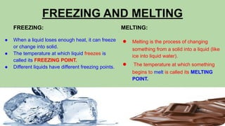 FREEZING AND MELTING
FREEZING:
● When a liquid loses enough heat, it can freeze
or change into solid.
● The temperature at which liquid freezes is
called its FREEZING POINT.
● Different liquids have different freezing points.
MELTING:
● Melting is the process of changing
something from a solid into a liquid (like
ice into liquid water).
● The temperature at which something
begins to melt is called its MELTING
POINT.
 