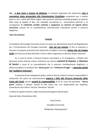 che,a due mesi e mezzo di distanza, la proposta depositata dal sottoscritto non è
nemmeno stata presentata alla Commissione Consiliare competente per il relativo
parere e che, a detta dell’Ufficio Legale, nelle prossime settimane potrebbe giungere la sentenza
della Corte di Appello di Bari, che vedrebbe sicuramente la soccombenza dell’Ente e, di
conseguenza, la collettività sarebbe costretta a sopportare un ulteriore ed ingente danno
economico causato da un provvedimento amministrativo imprudente perché si presume
illegittimo;

tutto ciò premesso

                                               CHIEDE
al Presidente del Consiglio Comunale di porre in essere gli adempimenti previsti dal Regolamento
per il funzionamento del Consiglio Comunale , sino ad ora omessi, al fine di analizzare e
discutere la proposta presentata dal sottoscritto Consigliere Comunale, prima che sia troppo
tardi, ed il Comune di Gioia del Colle si ritrovi a dover sopportare un ulteriore debito milionario.
       Se, in caso di inerzia, il Comune dovesse soccombere e, di conseguenza, i cittadini tutti
dovessero essere chiamati a dover contribuire con ulteriori aumenti di imposte e riduzione
di Servizi a causa di un provvedimento che si presume manifestamente illegittimo, si
determinerebbero le condizioni del “danno grave” per “violazione di legge” e mancata tutela
del “pubblico interesse”.
       In presenza di tale malaugurata ipotesi, anche al fine di scindere le proprie responsabilità, il
sottoscritto non potrà che doverosamente esporre i fatti alla Procura Generale della
Corte dei Conti, perché accerti le responsabilità di chi fu causa del paventato “danno
grave” (colposo o doloso), nonché di tutti coloro che, non adoperandosi per impedirlo,
consentirono che il danno “temuto” diventasse “attuale”.

In attesa di urgente riscontro, colgo l’occasione per porgerLe distinti saluti.

Gioia del Colle, 20 settembre 2012

                                                       Enzo Cuscito

                                                  Consigliere Comunale

                                              “Solidarietà e Partecipazione”




                                                   2
 