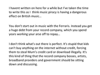I havent written on here for a while but I've taken the time to write this as I  think music piracy is having a dangerous effect on British music…   You don't start out in music with the Ferraris. Instead you get a huge debt from your record company, which you spend years working your arse off to repay…   I don't think what's out there is perfect. It's stupid that kids can't buy anything on the internet without credit, forcing them to steal Mum's credit card or download illegally. It's this kind of thing that the record company bosses, artists, broadband providers and government should be sitting down and discussing. 