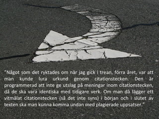” Något som det ryktades om när jag gick i trean, förra året, var att man kunde lura urkund genom citationstecken. Den är programmerad att inte ge utslag på meningar inom citationstecken, då de ska vara identiska med tidigare verk. Om man då lägger ett vitmålat citationstecken (så det inte syns) i början och i slutet av texten ska man kunna komma undan med plagierade uppsatser.” 