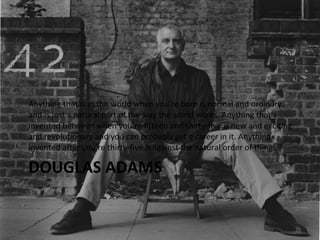 DOUGLAS ADAMS Anything that is in the world when you’re born is normal and ordinary and is just a natural part of the way the world works. Anything that’s invented between when you’re fifteen and thirty-five is new and exciting and revolutionary and you can probably get a career in it. Anything invented after you’re thirty-five is against the natural order of things. 