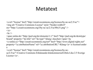 Metatext <a rel="license" href="http://creativecommons.org/licenses/by-nc-sa/2.5/se/"> <img alt="Creative Commons License" style="border-width:0" src="http://i.creativecommons.org/l/by-nc-sa/2.5/se/88x31.png" /> </a> <br /> <span xmlns:dc="http://purl.org/dc/elements/1.1/" href="http://purl.org/dc/dcmitype/Sound" property="dc:title" rel="dc:type">klang i duschen</span> by  <a xmlns:cc="http://creativecommons.org/ns#" href="http://www.digital-rights.net" property="cc:attributionName" rel="cc:attributionURL">Klang</a> is licensed under a  <a rel="license" href="http://creativecommons.org/licenses/by-nc-sa/2.5/se/">Creative Commons Erkännande-Ickekommersiell-Dela Lika 2.5 Sverige License</a>. 