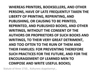 WHEREAS PRINTERS, BOOKSELLERS, AND OTHER PERSONS, HAVE OF LATE FREQUENTLY TAKEN THE LIBERTY OF PRINTING, REPRINTING, AND PUBLISHING, OR CAUSING TO BE PRINTED, REPRINTED, AND PUBLISHED BOOKS, AND OTHER WRITINGS, WITHOUT THE CONSENT OF THE AUTHORS OR PROPRIETORS OF SUCH BOOKS AND WRITINGS, TO THEIR VERY GREAT DETRIMENT, AND TOO OFTEN TO THE RUIN OF THEM AND THEIR FAMILIES: FOR PREVENTING THEREFORE SUCH PRACTICES FOR THE FUTURE, AND FOR THE ENCOURAGEMENT OF LEARNED MEN TO COMPOSE AND WRITE USEFUL BOOKS;  Statute of Anne 1710… Kulturens skapelsemyt… 