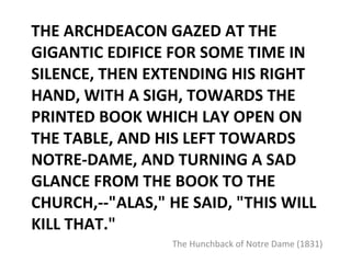 THE ARCHDEACON GAZED AT THE GIGANTIC EDIFICE FOR SOME TIME IN SILENCE, THEN EXTENDING HIS RIGHT HAND, WITH A SIGH, TOWARDS THE PRINTED BOOK WHICH LAY OPEN ON THE TABLE, AND HIS LEFT TOWARDS NOTRE-DAME, AND TURNING A SAD GLANCE FROM THE BOOK TO THE CHURCH,--"ALAS," HE SAID, "THIS WILL KILL THAT." The Hunchback of Notre Dame (1831) 