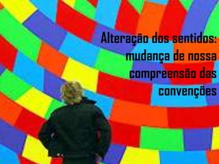 Alteração dos sentidos: mudança de nossa compreensão das convenções