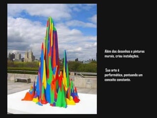 Além dos desenhos e pinturas murais, criou instalações.Sua arte é performática, pontuando um conceito constante.