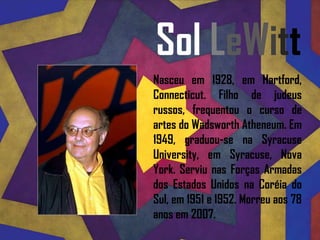 Sol LeWitt Nasceu em 1928, em Hartford, Connecticut. Filho de judeus russos, frequentou o curso de artes do WadsworthAtheneum. Em 1949, graduou-se na SyracuseUniversity, em Syracuse, Nova York. Serviu nas Forças Armadas dos Estados Unidos na Coréia do Sul, em 1951 e 1952. Morreu aos 78 anos em 2007. 