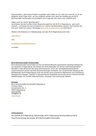 Steuerberatern, dass dieses Problem aussitzbar wäre halten wir für mehr als unseriös. Es ist seit
längerem keine Frage mehr, ob man entdeckt werden wird. Nach der Auffassung von BLTS
Rechtsanwälte Fachanwälte ist es lediglich eine Frage der Zeit, wann man entdeckt wird.
Haben auch Sie solche Überlegungen?
Vereinbaren Sie doch einfach einen Besprechungstermin bei BLTS in Regensburg - gern auch
anonym - und lassen Sie sich kompetent von unseren Rechtsanwälten beraten. Gern können Sie
sich auch vorab auf unserer Homepage (www.blts-rechtsanwaelte.de) informieren.
Weitere Informationen zur Selbstanzeige und über BLTS Regensburg sind unter:
www.blts.eu
und
de.slideshare.net/BLTSAnwaelte/
zu finden.
BLTS Rechtsanwälte Fachanwälte
BLTS Rechtsanwälte Fachanwälte ist eine auf Wirtschaftsrecht spezialisierte Rechtsanwaltskanzlei
mit Hauptsitz in Regensburg. Die Kanzlei der BLTS bearbeitet mit derzeit zwölf Rechtsanwälten
Mandate in allen Bereichen des Unternehmensrechts. Durch die rechtsgebietsübergreifende
Zusammenarbeit werden optimale Branchenlösungen erarbeitet. Der zunehmenden Belastung des
Mittelstandes durch Regelungswut wirkt die Kanzlei durch präventive Maßnahmen und Compliance-
Management entgegen. Speziell im Steuerstrafrecht bearbeitet die Kanzlei derzeit mehrere Hundert
Selbstanzeigen von Kunden österreichischer, schweizer und luxemburger Banken.
Kontakt
BLTS Rechtsanwälte Fachanwälte Regensburg
Christian Stahl
Kumpfmühler Str. 3
93047 Regensburg
0941780390
www.blts.de
Schlüsselwörter
Fall Hoeneß, BLTS Regensburg, Selbstanzeige, BLTS in Regensburg, Rechtsanwälte von BLTS,
Steuerhinterziehung, Rechtswalt, BLTS Rechtsanwälte Fachanwälte
 