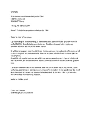 Charlotte
Sollicitatie commisie over het profiel E&M
Noordhoekring 99
5038 GC Tilburg
Tilburg, 18 februari 2014
Betreft: Sollicitatie gesprek voor het profiel E&M

Geachte heer of mevrouw,
Op woensdag 19 en donderdag 20 februari houdt ik een sollicitatie gesprek voor het
profiel E&M bij de sollicitatie commissie van Odulphus, in deze brief moeten we
vertellen waarom we dat profiel willen kiezen.
Ik wil later graag een eigen bedrijf, in de richting van een horecabedrijf, of in ieder geval
in de richting van iets met economie. Iets met erg veel reizen of met kinderen lijkt me
ook erg leuk.
Je ziet bij mijn punten wel een verschil in de vakken waar ik goed in ben en die ik ook
best leuk vindt, en de vakken die ik absoluut niet leuk vindt en waar ik ook niet goed in
ben.
De reden waarom ik E&M wil, is omdat daar vakken in zitten die bij mij passen, zoals
wiskunde, economie en aardrijkskunde, in geschiedenis ben ik niet goed maar dat moet
ik er dan maar bij nemen, ze hebben het vak er denk ik niet voor niks ingedaan dus
misschien heb ik er later nog wat aan.
Met vriendelijke groet,

Charlotte Vermeer
Sint-Odulphus Lyceum H3B

 