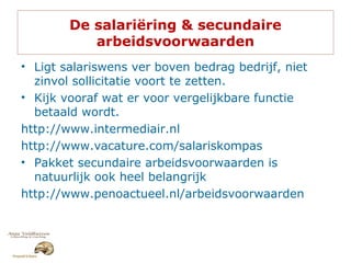 De salariëring & secundaire
arbeidsvoorwaarden
• Ligt salariswens ver boven bedrag bedrijf, niet
zinvol sollicitatie voort te zetten.
• Kijk vooraf wat er voor vergelijkbare functie
betaald wordt.
http://www.intermediair.nl
http://www.vacature.com/salariskompas
• Pakket secundaire arbeidsvoorwaarden is
natuurlijk ook heel belangrijk
http://www.penoactueel.nl/arbeidsvoorwaarden
 