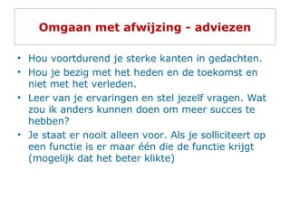Omgaan met afwijzing - adviezen
• Hou voortdurend je sterke kanten in gedachten.
• Hou je bezig met het heden en de toekomst en
niet met het verleden.
• Leer van je ervaringen en stel jezelf vragen. Wat
zou ik anders kunnen doen om meer succes te
hebben?
• Je staat er nooit alleen voor. Als je solliciteert op
een functie is er maar één die de functie krijgt
(mogelijk dat het beter klikte)
 