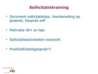Sollicitatietraining
• Document sollicitatietips, Voorbereiding op
gesprek, Gesprek zelf
• Motivatie 40+ en tips
• Sollicitatieactiviteiten overzicht
• Proefsollicitatiegesprek!!!
 