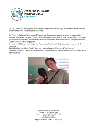 Le CSI Corcovado est composé d’un conseil d’administration ainsi que de nombreux bénévoles qui
contribuent au bon fonctionnement du centre.

Le Centre de Solidarité internationale Corcovado fonctionne avec une personne coordonnatrice,
Marilou Villeneuve, engagée à 2 jours/semaine ainsi qu’une équipe de bénévoles dévoués et engagés
qui assurent une présence au centre et le bon fonctionnement de celui-ci ainsi qu’une participation à
l’organisation d’activités spéciales.
De plus, le CSI Corcovado compte sur l’expertise d’un Conseil d’administration composé de 7
membres :
René Gauthier, président, Annick Rancourt, vice-présidente, Françoise Charbonneau,
trésorière, Jacques St-Arnault, administrateur, Johanne Lacasse, administratrice et Marc-André Alain,
administrateur.




                                     Centre de Solidarité Internationale
                                       Corvado 83 rue Gamble Ouest
                                   Rouyn-Noranda (QC) Canada J9X 2R3
                                              1(819) 797-8800
                                           csi@csicorcovado.org
                                  Org. de charité no. : 11878 2721 RR0001
 