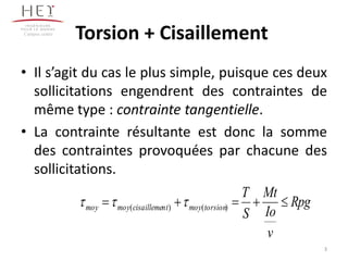 Torsion + Cisaillement
• Il s’agit du cas le plus simple, puisque ces deux
sollicitations engendrent des contraintes de
même type : contrainte tangentielle.
• La contrainte résultante est donc la somme
des contraintes provoquées par chacune des
sollicitations.
Campus centre
Rpg
v
Io
Mt
S
T
torsionmoyntcisaillememoymoy  )()( 
3
 
