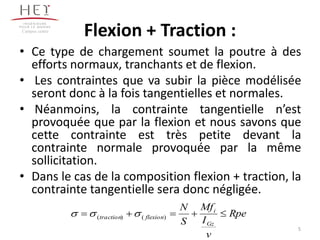 Flexion + Traction :
• Ce type de chargement soumet la poutre à des
efforts normaux, tranchants et de flexion.
• Les contraintes que va subir la pièce modélisée
seront donc à la fois tangentielles et normales.
• Néanmoins, la contrainte tangentielle n’est
provoquée que par la flexion et nous savons que
cette contrainte est très petite devant la
contrainte normale provoquée par la même
sollicitation.
• Dans le cas de la composition flexion + traction, la
contrainte tangentielle sera donc négligée.
Campus centre
Rpe
v
I
Mf
S
N
Gz
i
flexiontraction  )()( 
5
 