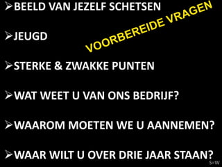BEELD VAN JEZELF SCHETSEN          EN
                              VR AG
                      REIDE
JEUGD          RB
                     E
             VOO
STERKE & ZWAKKE PUNTEN

WAT WEET U VAN ONS BEDRIJF?

WAAROM MOETEN WE U AANNEMEN?

WAAR WILT U OVER DRIE JAAR STAAN?
                                 S=W
 