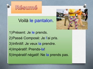 Voilà le pantalon.
1)Présent: Je le prends.
2)Passé Composé: Je l’ai pris.
3)Infinitif: Je veux la prendre.
4)Impératif: Prends-la!
5)Impératif négatif: Ne la prends pas.
 