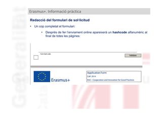 Erasmus+. Informació pràctica
Redacció del formulari de sol·licitud
•

Un cop completat el formulari:
•

Després de fer l’enviament online apareixerà un hashcode alfanumèric al
final de totes les pàgines:

 