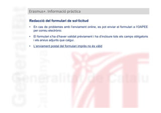 Erasmus+. Informació pràctica
Redacció del formulari de sol·licitud
•

En cas de problemes amb l’enviament online, es pot enviar el formulari a l’OAPEE
per correu electrònic

•

El formulari s’ha d’haver validat prèviament i ha d’incloure tots els camps obligatoris
i els arxius adjunts que calgui.

•

L’enviament postal del formulari imprès no és vàlid

 