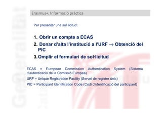 Erasmus+. Informació pràctica
Per presentar una sol·licitud:

1. Obrir un compte a ECAS
2. Donar d’alta l’institució a l’URF → Obtenció del
PIC
3.Omplir el formulari de sol·licitud
ECAS = European Commission Authentication
d’autenticació de la Comissió Europea)

System

(Sistema

URF = Unique Registration Facility (Servei de registre únic)
PIC = Participant Identification Code (Codi d’identificació del participant)

 