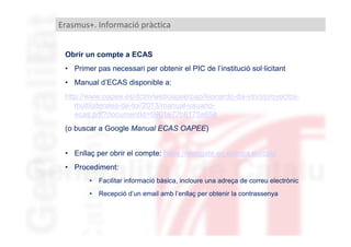 Erasmus+. Informació pràctica
Obrir un compte a ECAS
• Primer pas necessari per obtenir el PIC de l’institució sol·licitant
• Manual d’ECAS disponible a:
http://www.oapee.es/dctm/weboapee/pap/leonardo-da-vinci/proyectosmultilaterales-de-toi/2013/manual-usuarioecas.pdf?documentId=0901e72b8175a658
(o buscar a Google Manual ECAS OAPEE)
• Enllaç per obrir el compte: https://webgate.ec.europa.eu/cas/
• Procediment:
•

Facilitar informació bàsica, incloure una adreça de correu electrònic

•

Recepció d’un email amb l’enllaç per obtenir la contrassenya

 