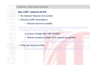 Erasmus+. Informació pràctica
Alta a URF i obtenció del PIC
• És necessari disposar d’un compte
• Manuals d’URF disponibles a:
• Manual resumit en castellà:
http://www.oapee.es/dctm/weboapee/pap/erasmus/convocatoria/2014/urfgui
a-rapida.pdf?documentId=0901e72b8179af2b
(o buscar a Google Alta URF OAPEE)
• Manual complet en anglès amb captures de pantalla:
http://ec.europa.eu/research/participants/data/support/manual/urf.pdf
• Enllaç per donar-se d’alta:
http://ec.europa.eu/education/participants/portal/desktop/en/home.html

 